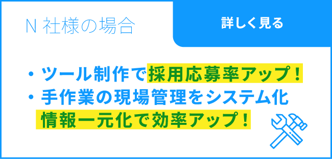 N社様の場合 / ツール制作で採用応募率アップ！ / 紙ベースの受注管理をシステム化。営業業務の効率アップ！ / 詳しく見る