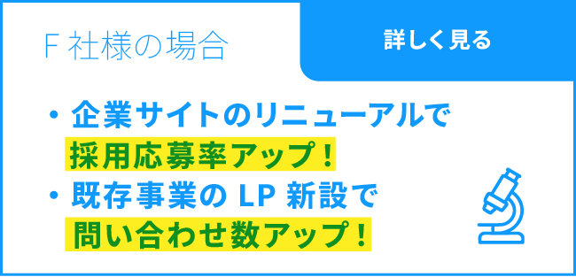 F社様の場合 / 企業サイトのリニューアルで採用応募率アップ！ / 既存事業のLP新設で問い合わせ数アップ！ / 詳しく見る
