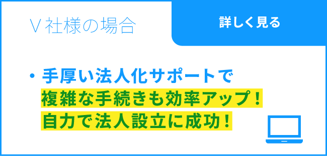 V社様の場合 / 法人化の複雑な手続きも手厚いサポートで効率アップ！ 自力で法人設立に成功！ / 詳しく見る