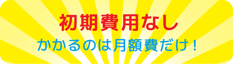 初期費用なし / かかるのは月額費用だけ！