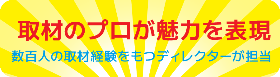 取材のプロが魅力を表現 / 数百人の取材経験を持つディレクターが担当