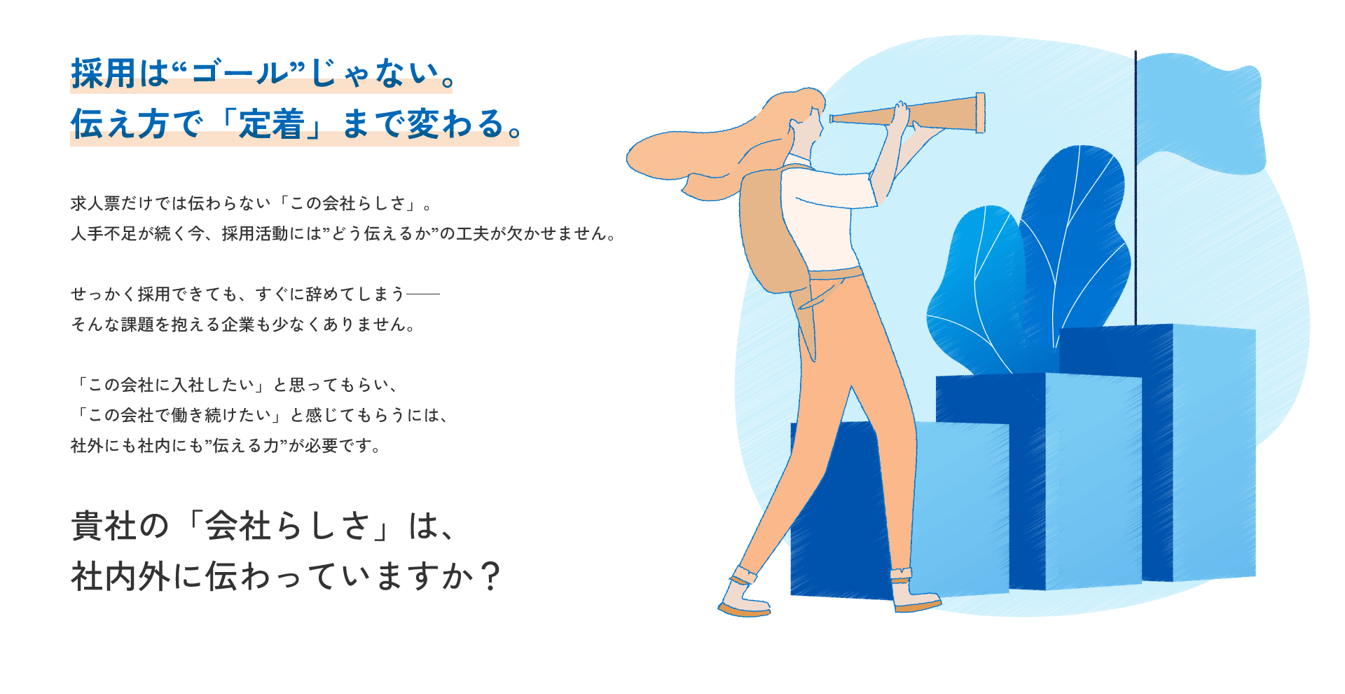 採用は「ゴール」じゃない。伝え方で「定着」まで変わる。 / 求人票だけでは伝わらない「この会社らしさ」。人手不足が続く今、採用活動には「どう伝えるか」の工夫が欠かせません。せっかく採用できても、すぐに辞めてしまう――そんな課題を抱える企業も少なくありません。「この会社に入社したい」と思ってもらい、「この会社で働き続けたい」と感じてもらうには、社外にも社内にも「伝える力」が必要です。貴社の「会社らしさ」は社内外に伝わっていますか？