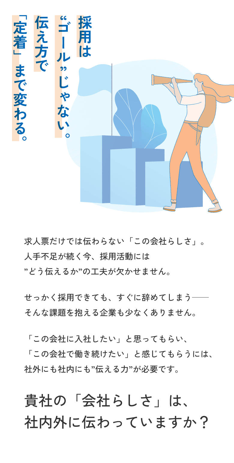 採用は「ゴール」じゃない。伝え方で「定着」まで変わる。 / 求人票だけでは伝わらない「この会社らしさ」。人手不足が続く今、採用活動には「どう伝えるか」の工夫が欠かせません。せっかく採用できても、すぐに辞めてしまう――そんな課題を抱える企業も少なくありません。「この会社に入社したい」と思ってもらい、「この会社で働き続けたい」と感じてもらうには、社外にも社内にも「伝える力」が必要です。貴社の「会社らしさ」は社内外に伝わっていますか？